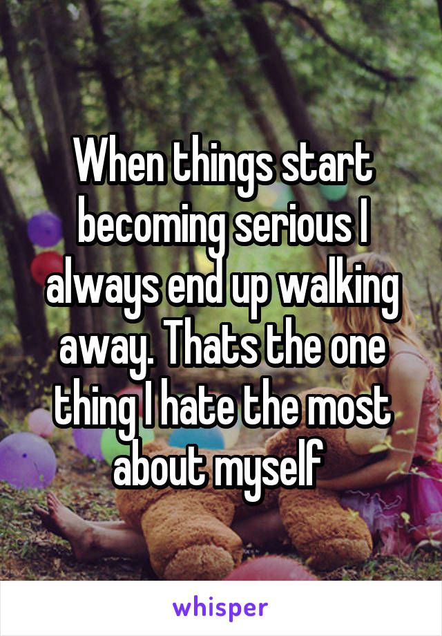 When things start becoming serious I always end up walking away. Thats the one thing I hate the most about myself 