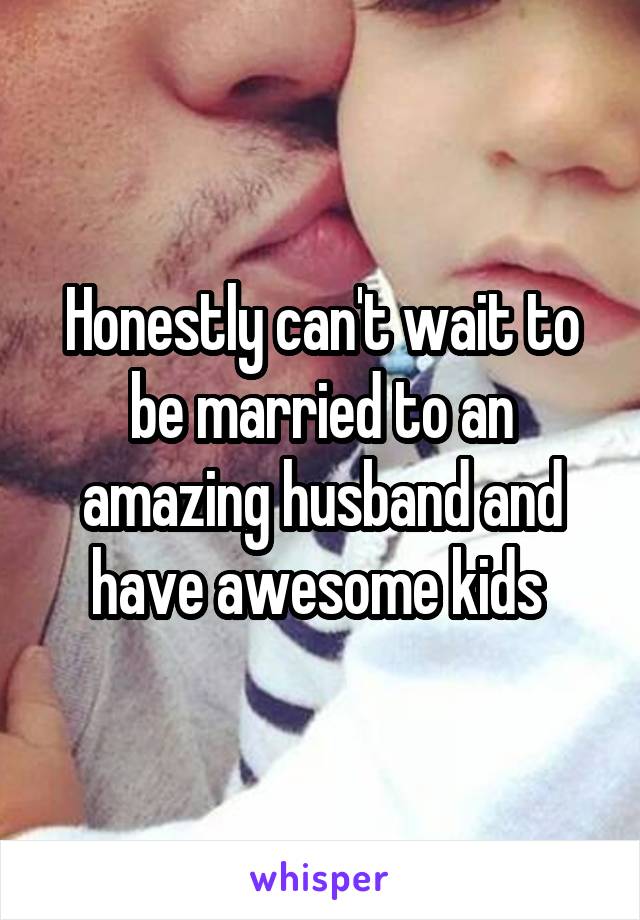 Honestly can't wait to be married to an amazing husband and have awesome kids 