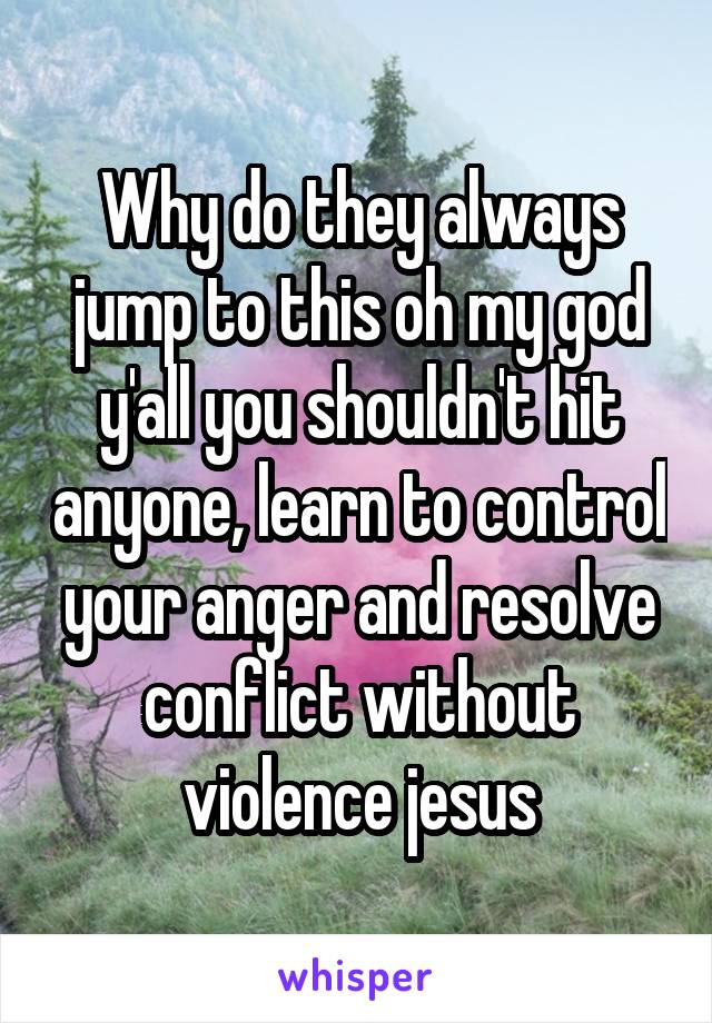 Why do they always jump to this oh my god y'all you shouldn't hit anyone, learn to control your anger and resolve conflict without violence jesus