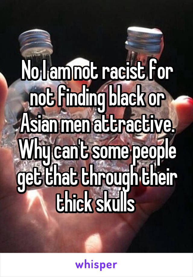 No I am not racist for not finding black or Asian men attractive. Why can't some people get that through their thick skulls 