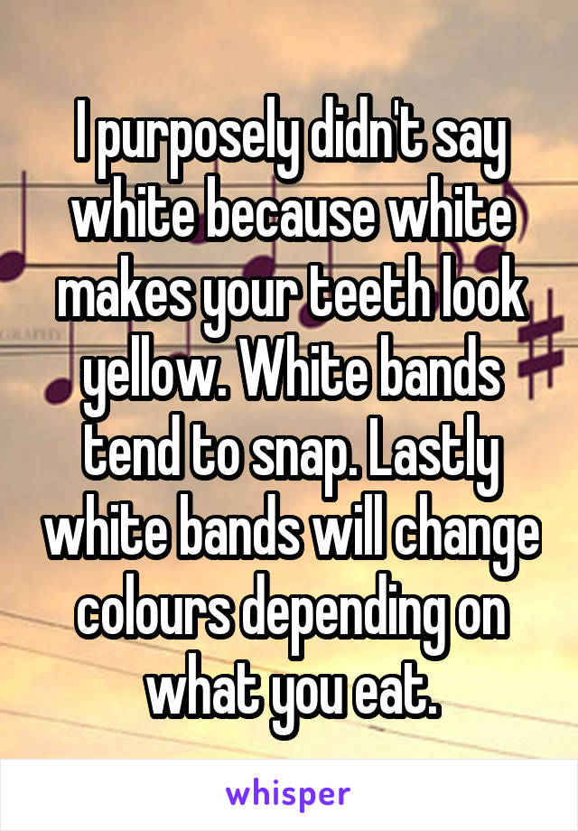 I purposely didn't say white because white makes your teeth look yellow. White bands tend to snap. Lastly white bands will change colours depending on what you eat.