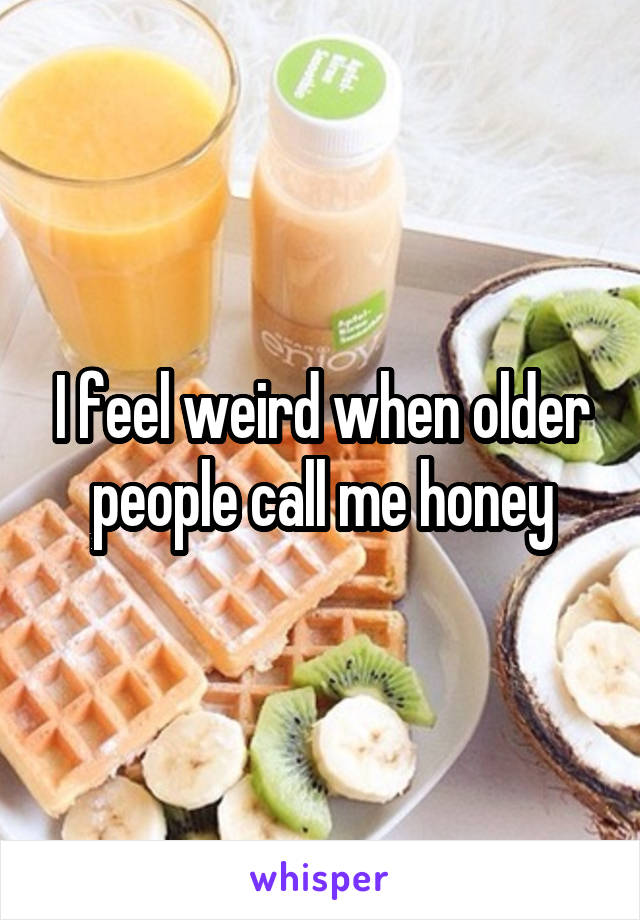 I feel weird when older people call me honey