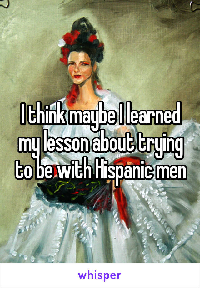 I think maybe I learned my lesson about trying to be with Hispanic men