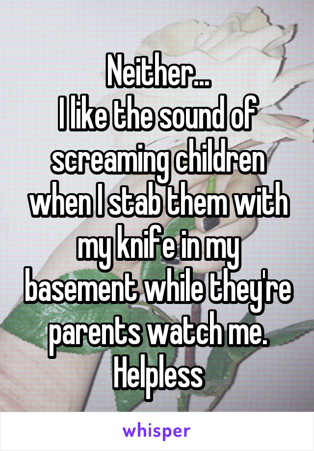 Neither...
I like the sound of screaming children when I stab them with my knife in my basement while they're parents watch me. Helpless