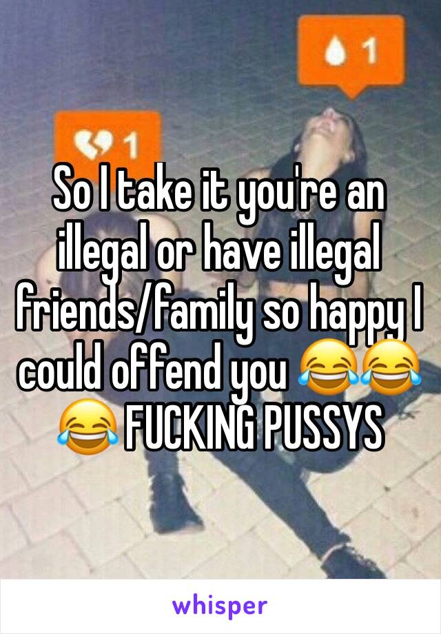 So I take it you're an illegal or have illegal friends/family so happy I could offend you 😂😂😂 FUCKING PUSSYS