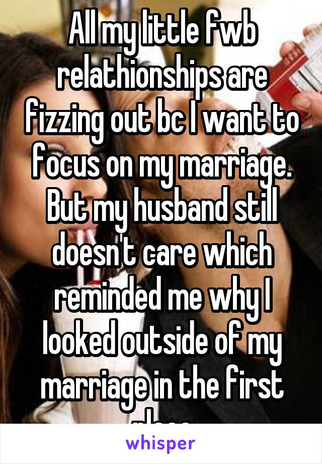 All my little fwb relathionships are fizzing out bc I want to focus on my marriage. But my husband still doesn't care which reminded me why I looked outside of my marriage in the first place