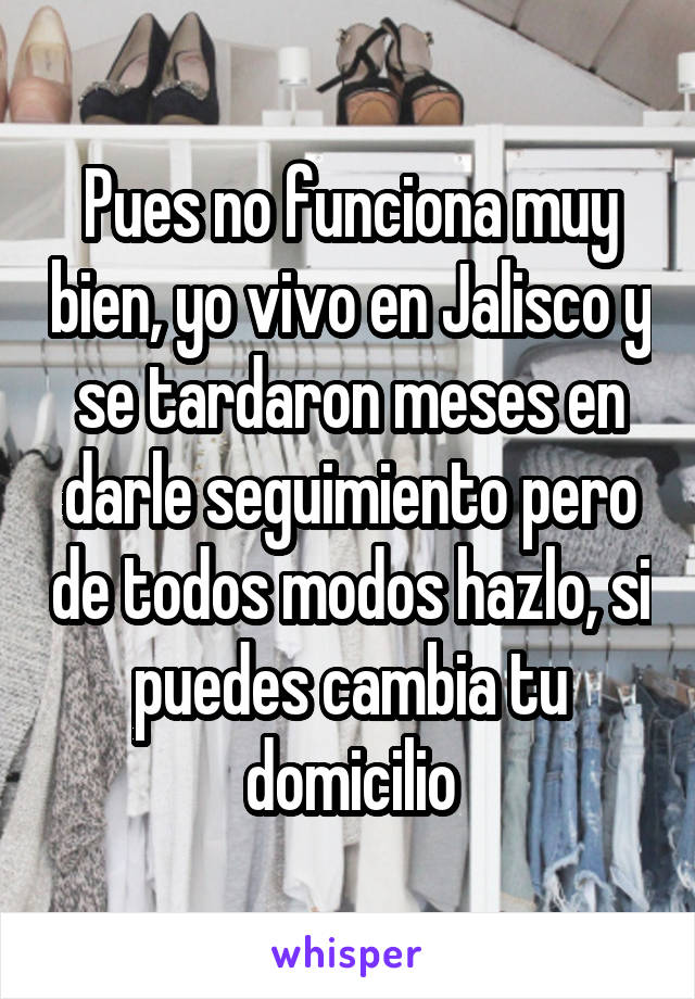 Pues no funciona muy bien, yo vivo en Jalisco y se tardaron meses en darle seguimiento pero de todos modos hazlo, si puedes cambia tu domicilio