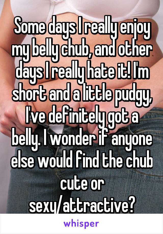 Some days I really enjoy my belly chub, and other days I really hate it! I'm short and a little pudgy, I've definitely got a belly. I wonder if anyone else would find the chub cute or sexy/attractive?