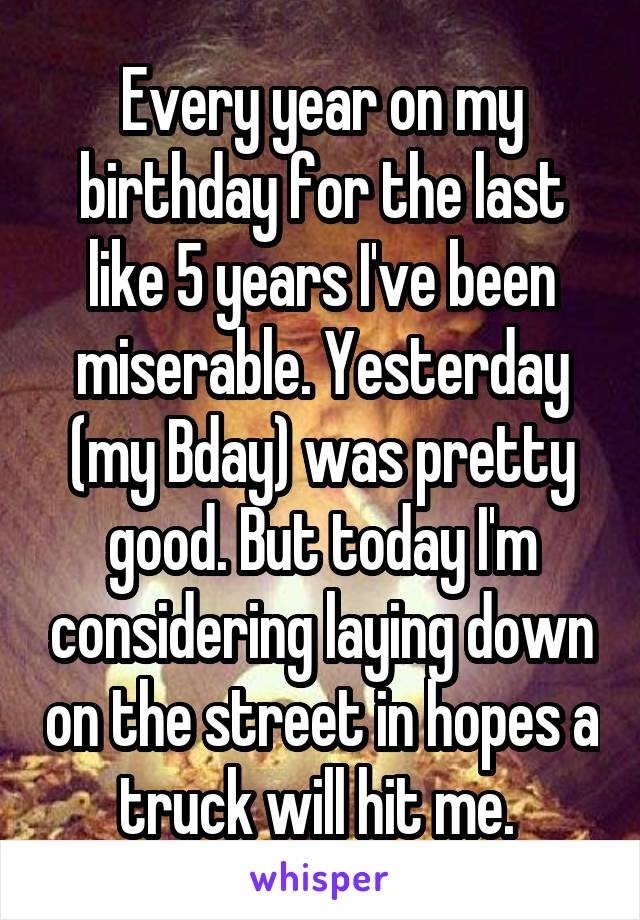 Every year on my birthday for the last like 5 years I've been miserable. Yesterday (my Bday) was pretty good. But today I'm considering laying down on the street in hopes a truck will hit me. 