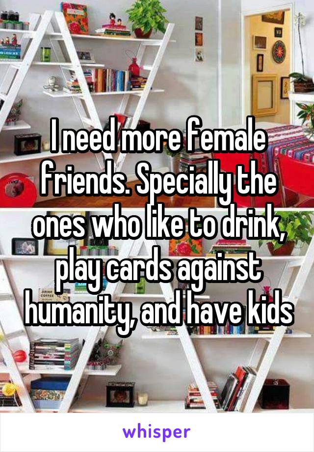 I need more female friends. Specially the ones who like to drink, play cards against humanity, and have kids