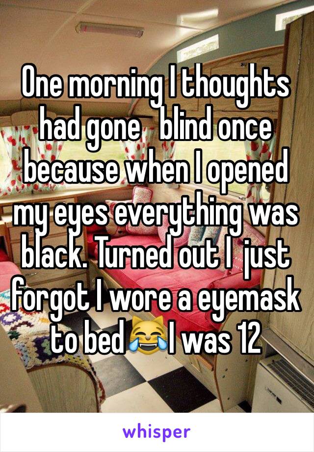 One morning I thoughts had gone   blind once because when I opened my eyes everything was black. Turned out I  just forgot I wore a eyemask to bed😹I was 12 