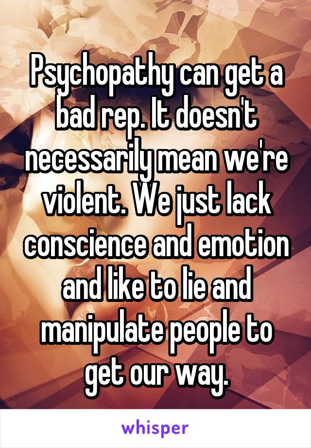 Psychopathy can get a bad rep. It doesn't necessarily mean we're violent. We just lack conscience and emotion and like to lie and manipulate people to get our way.