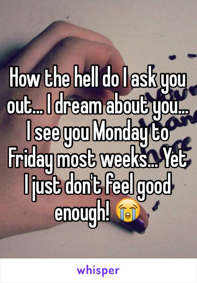 How the hell do I ask you out... I dream about you... I see you Monday to Friday most weeks... Yet I just don't feel good enough! 😭