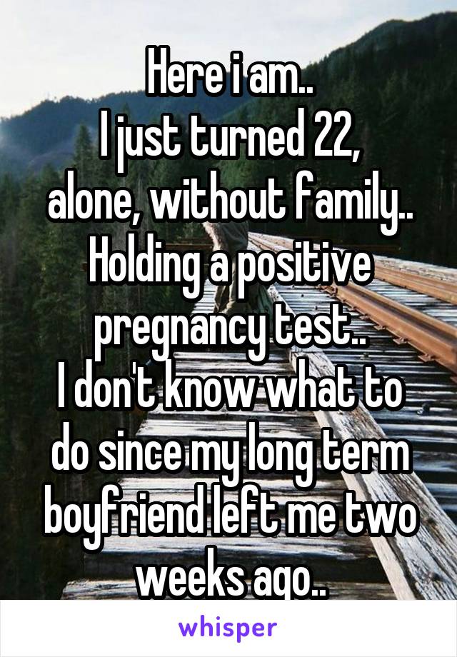 Here i am..
I just turned 22,
alone, without family..
Holding a positive pregnancy test..
I don't know what to do since my long term boyfriend left me two weeks ago..