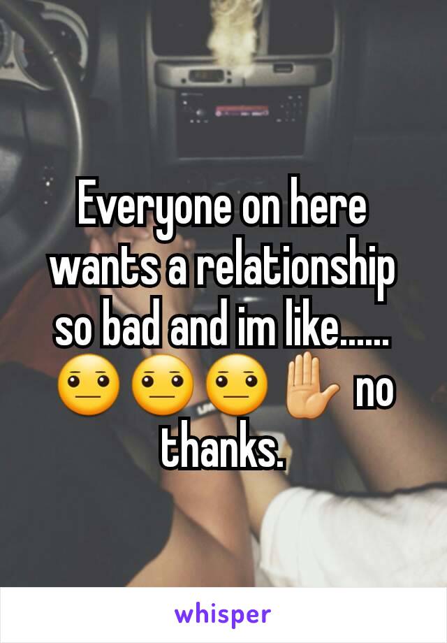 Everyone on here wants a relationship so bad and im like...... 😐😐😐✋ no thanks.