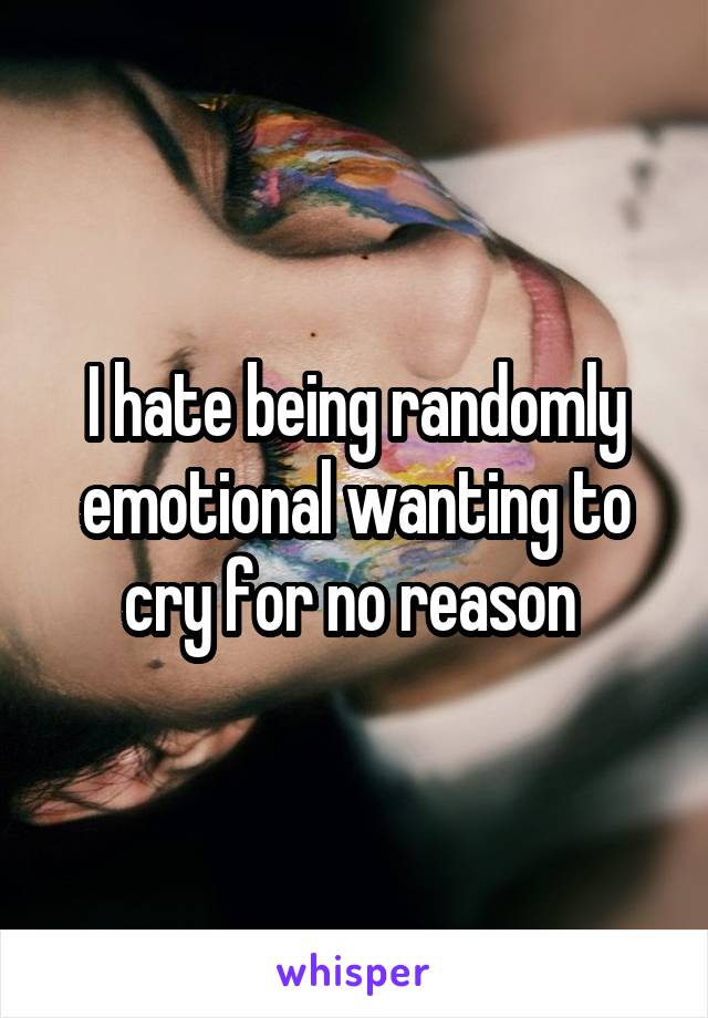 I hate being randomly emotional wanting to cry for no reason 