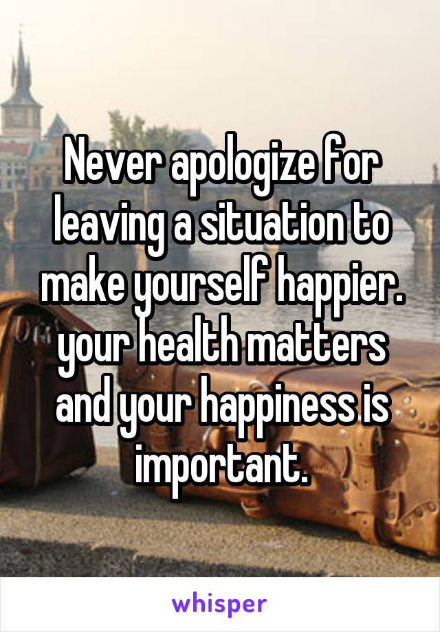 Never apologize for leaving a situation to make yourself happier. your health matters and your happiness is important.
