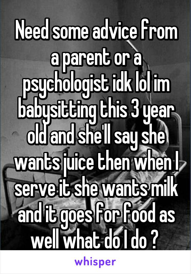 Need some advice from a parent or a psychologist idk lol im babysitting this 3 year old and she'll say she wants juice then when I serve it she wants milk and it goes for food as well what do I do ? 