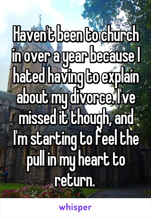 Haven't been to church in over a year because I hated having to explain about my divorce. I've missed it though, and I'm starting to feel the pull in my heart to return. 