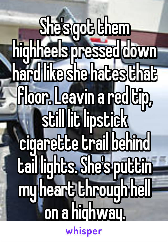 She's got them highheels pressed down hard like she hates that floor. Leavin a red tip, still lit lipstick cigarette trail behind tail lights. She's puttin my heart through hell on a highway.