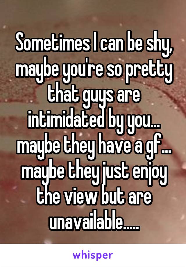 Sometimes I can be shy, maybe you're so pretty that guys are intimidated by you... maybe they have a gf... maybe they just enjoy the view but are unavailable.....