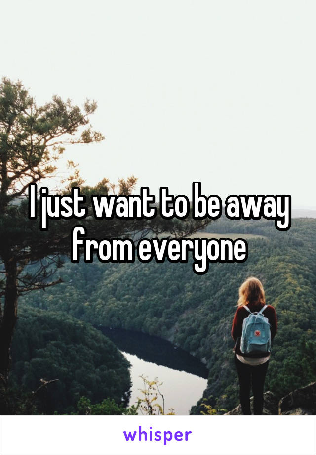 I just want to be away from everyone