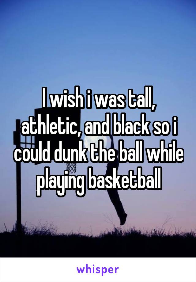 I wish i was tall, athletic, and black so i could dunk the ball while playing basketball