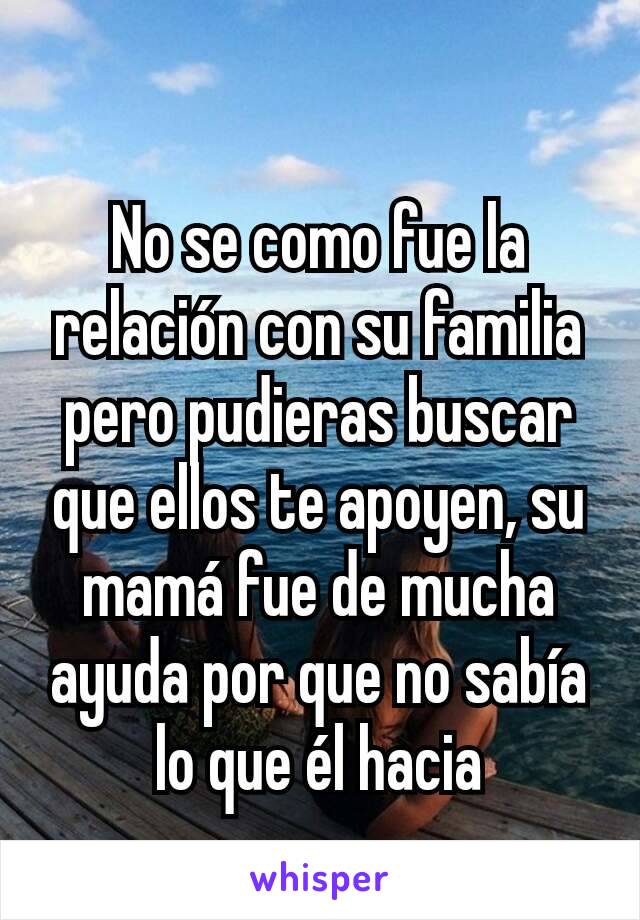 No se como fue la relación con su familia pero pudieras buscar que ellos te apoyen, su mamá fue de mucha ayuda por que no sabía lo que él hacia