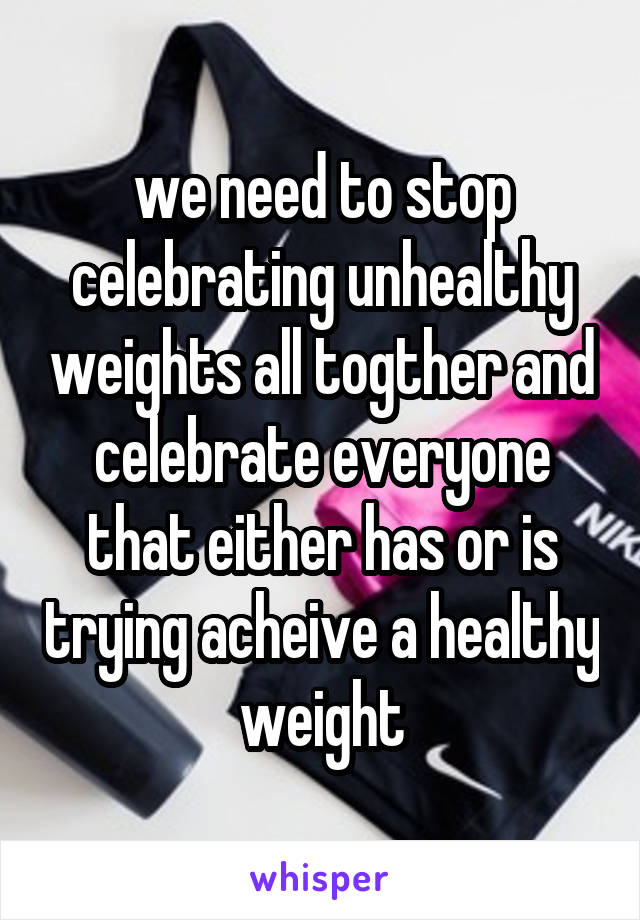 we need to stop celebrating unhealthy weights all togther and celebrate everyone that either has or is trying acheive a healthy weight