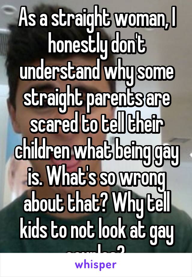 As a straight woman, I honestly don't understand why some straight parents are scared to tell their children what being gay is. What's so wrong about that? Why tell kids to not look at gay couples? 