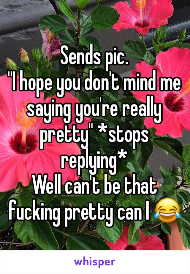 Sends pic. 
"I hope you don't mind me saying you're really pretty" *stops replying*
Well can't be that fucking pretty can I 😂