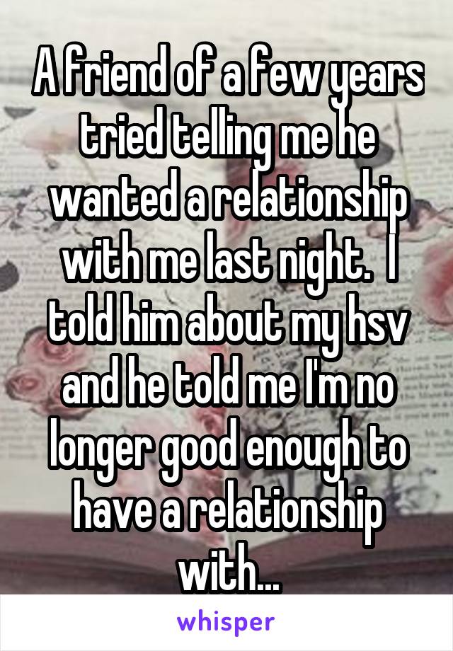 A friend of a few years tried telling me he wanted a relationship with me last night.  I told him about my hsv and he told me I'm no longer good enough to have a relationship with...