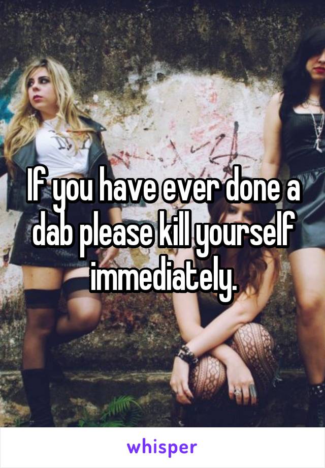 If you have ever done a dab please kill yourself immediately.