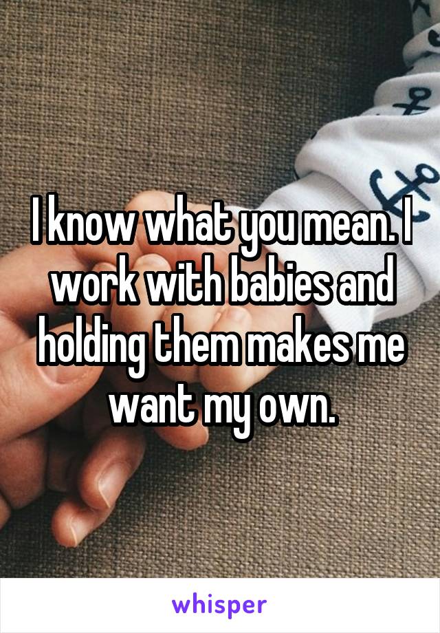 I know what you mean. I work with babies and holding them makes me want my own.