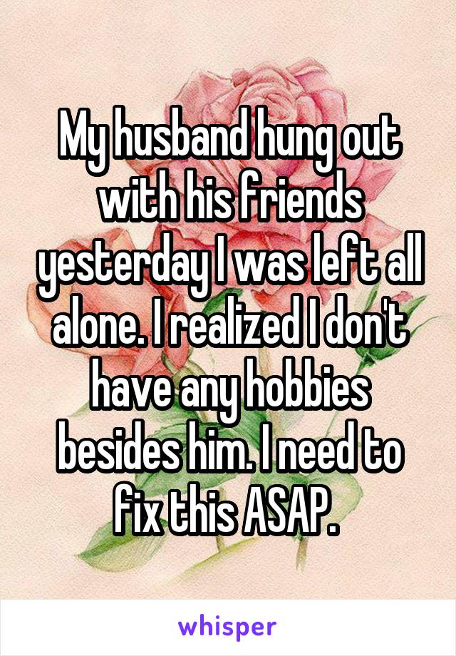 My husband hung out with his friends yesterday I was left all alone. I realized I don't have any hobbies besides him. I need to fix this ASAP. 