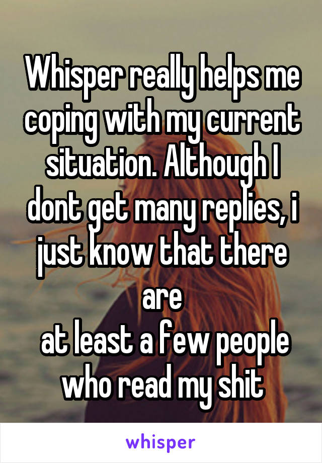 Whisper really helps me coping with my current situation. Although I dont get many replies, i just know that there are
 at least a few people who read my shit