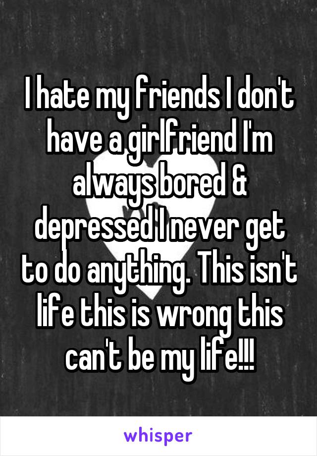 I hate my friends I don't have a girlfriend I'm always bored & depressed I never get to do anything. This isn't life this is wrong this can't be my life!!!