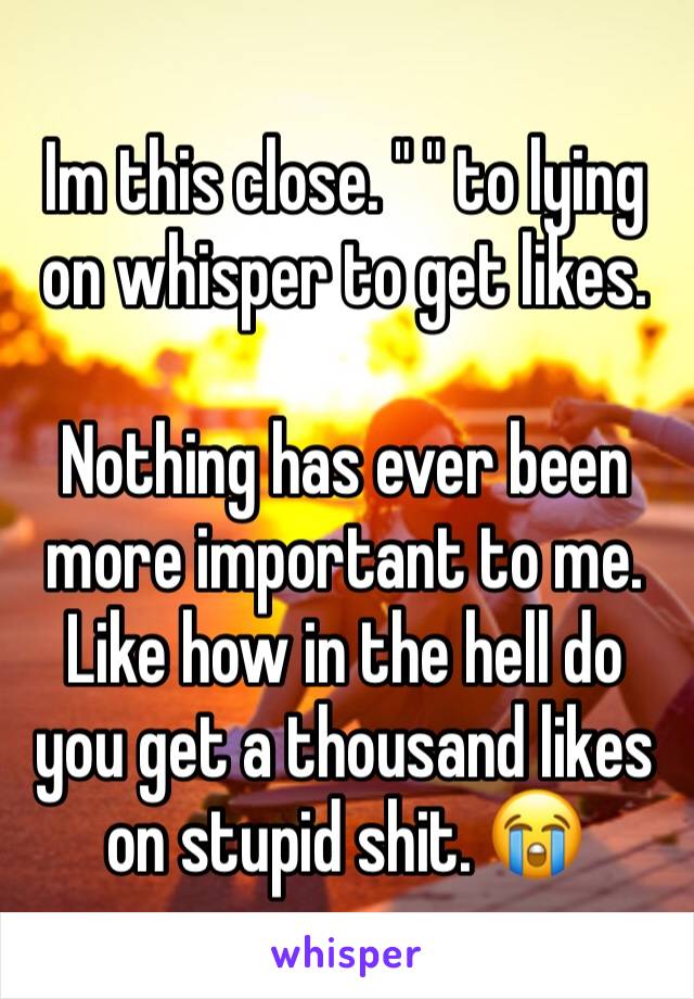 Im this close. " " to lying on whisper to get likes. 

Nothing has ever been more important to me. Like how in the hell do you get a thousand likes on stupid shit. 😭 