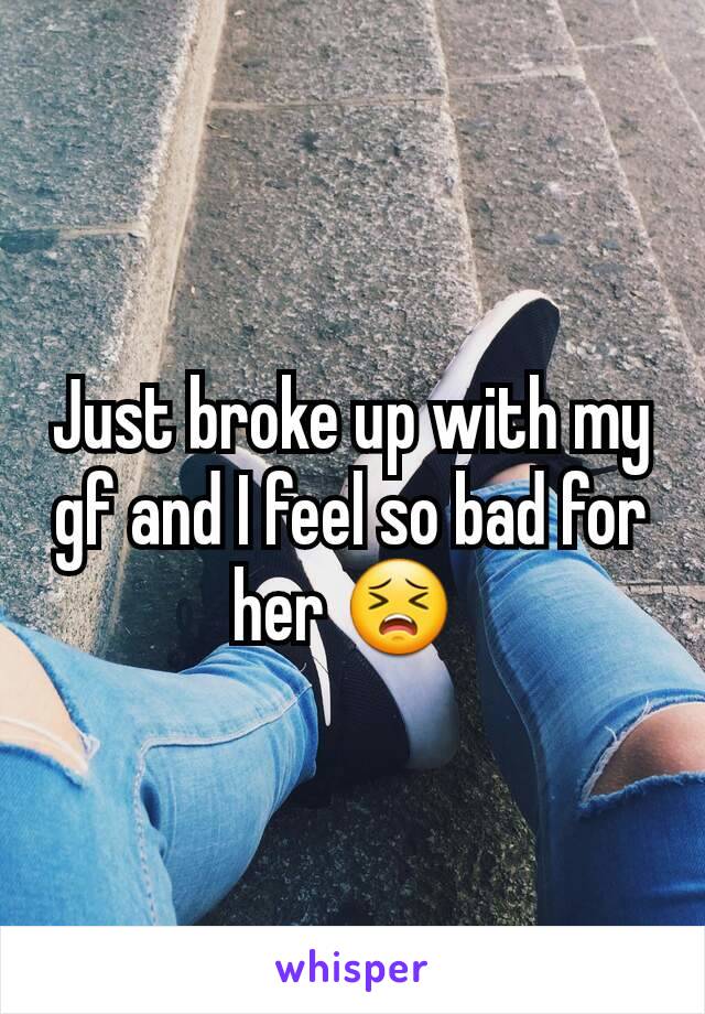 Just broke up with my gf and I feel so bad for her 😣 