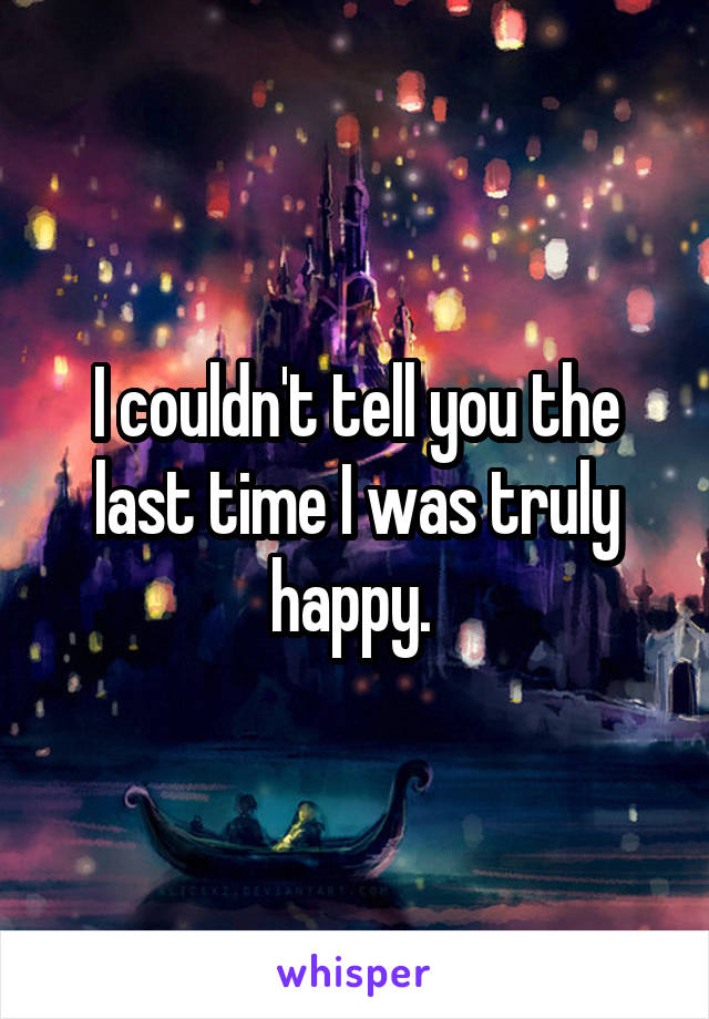 I couldn't tell you the last time I was truly happy. 