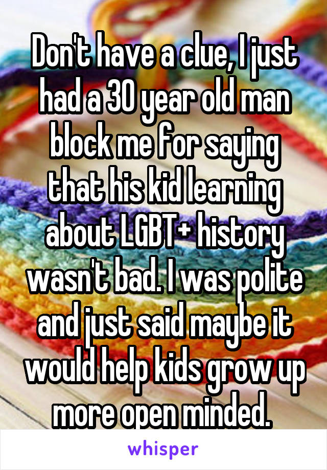 Don't have a clue, I just had a 30 year old man block me for saying that his kid learning about LGBT+ history wasn't bad. I was polite and just said maybe it would help kids grow up more open minded. 