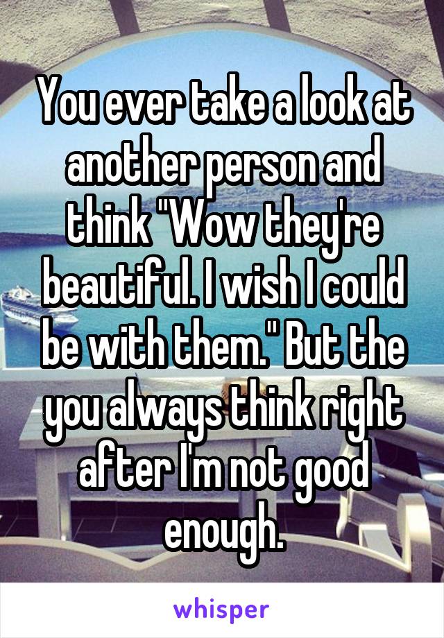 You ever take a look at another person and think "Wow they're beautiful. I wish I could be with them." But the you always think right after I'm not good enough.