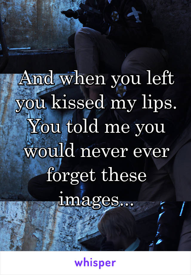 And when you left you kissed my lips. You told me you would never ever forget these images...