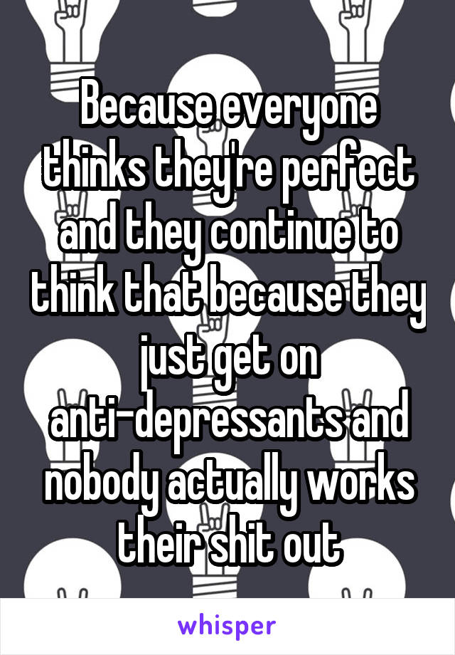 Because everyone thinks they're perfect and they continue to think that because they just get on anti-depressants and nobody actually works their shit out