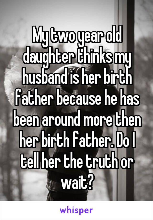 My two year old daughter thinks my husband is her birth father because he has been around more then her birth father. Do I tell her the truth or wait?