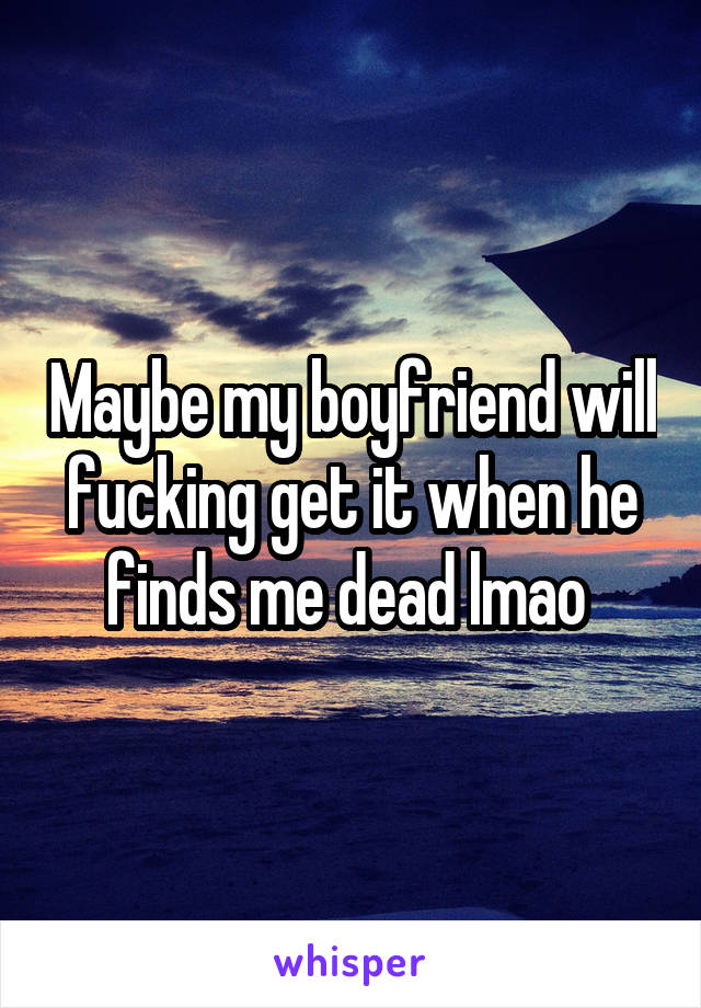 Maybe my boyfriend will fucking get it when he finds me dead lmao 