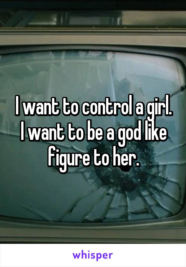 I want to control a girl. I want to be a god like figure to her.