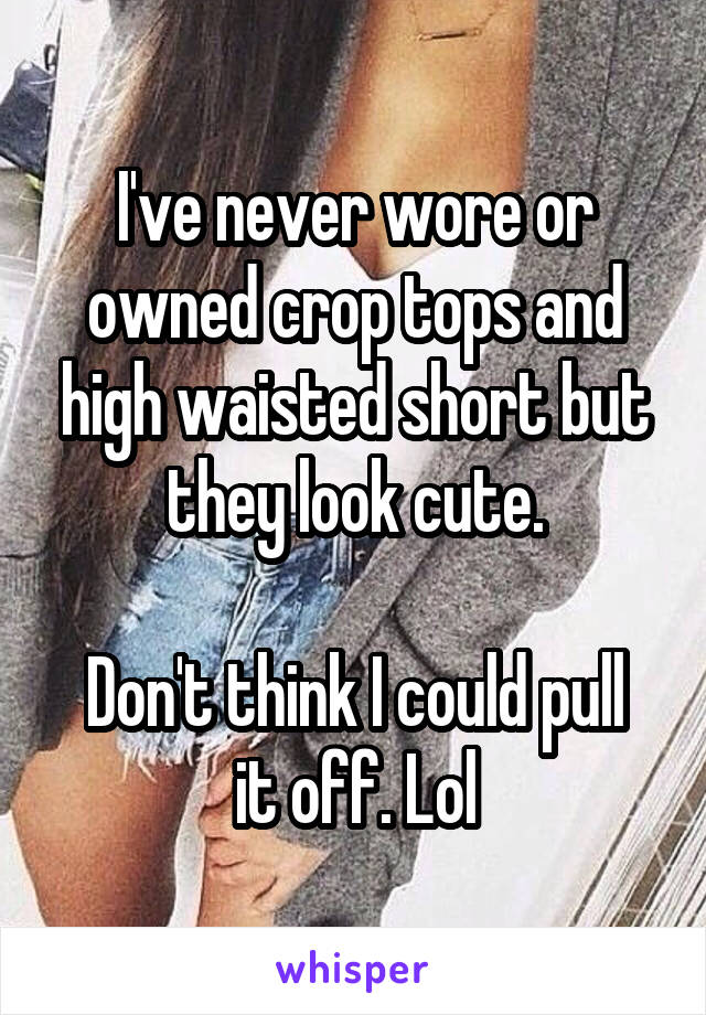 I've never wore or owned crop tops and high waisted short but they look cute.

Don't think I could pull it off. Lol