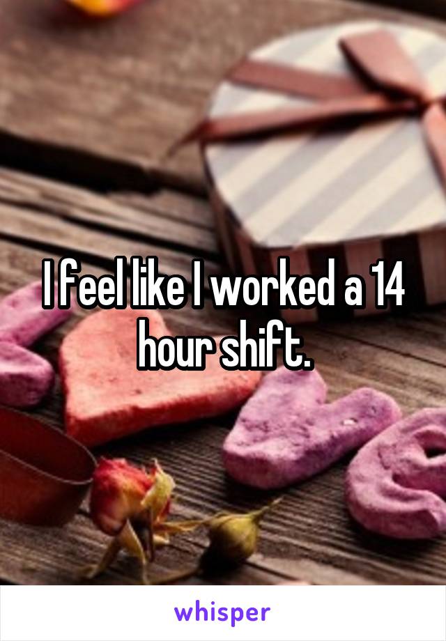 I feel like I worked a 14 hour shift.