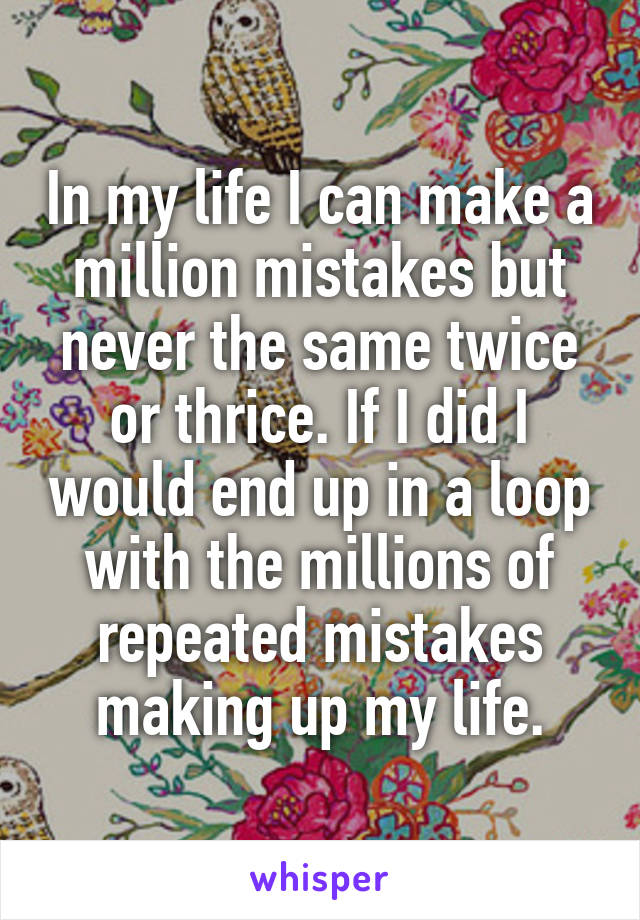 In my life I can make a million mistakes but never the same twice or thrice. If I did I would end up in a loop with the millions of repeated mistakes making up my life.